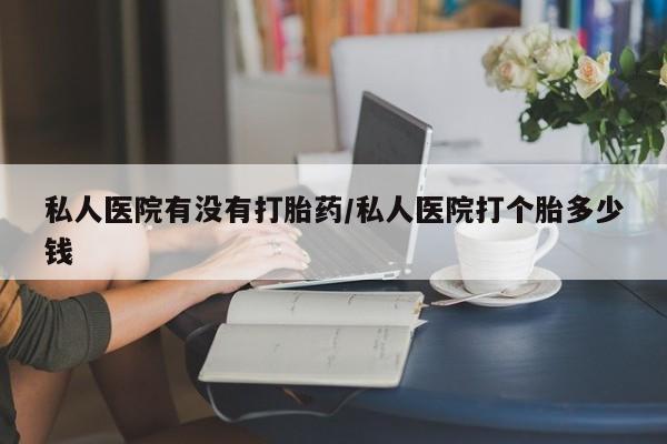 买流产药的联系方式私人医院有没有打胎药/私人医院打个胎多少钱