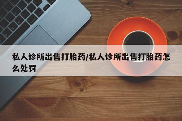 买流产药的联系方式私人诊所出售打胎药/私人诊所出售打胎药怎么处罚