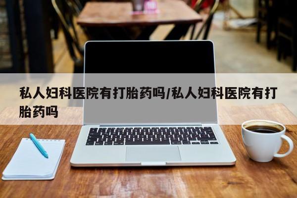 买流产药的联系方式私人妇科医院有打胎药吗/私人妇科医院有打胎药吗