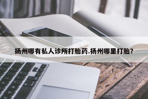 买流产药的联系方式扬州哪有私人诊所打胎药.扬州哪里打胎？
