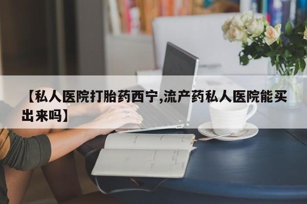 买流产药的联系方式【私人医院打胎药西宁,流产药私人医院能买出来吗】