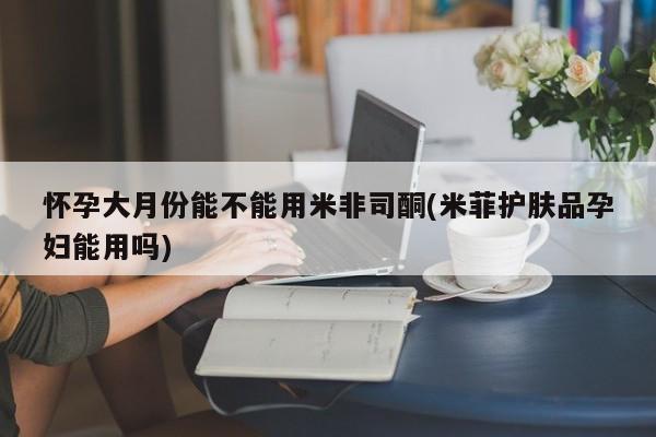 买流产药的联系方式怀孕大月份能不能用米非司酮(米菲护肤品孕妇能用吗)
