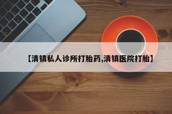 买流产药的联系方式【清镇私人诊所打胎药,清镇医院打胎】
