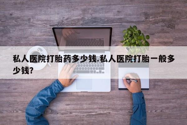 买流产药的联系方式私人医院打胎药多少钱.私人医院打胎一般多少钱？