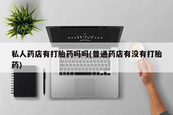 买流产药的联系方式私人药店有打胎药吗吗(普通药店有没有打胎药)