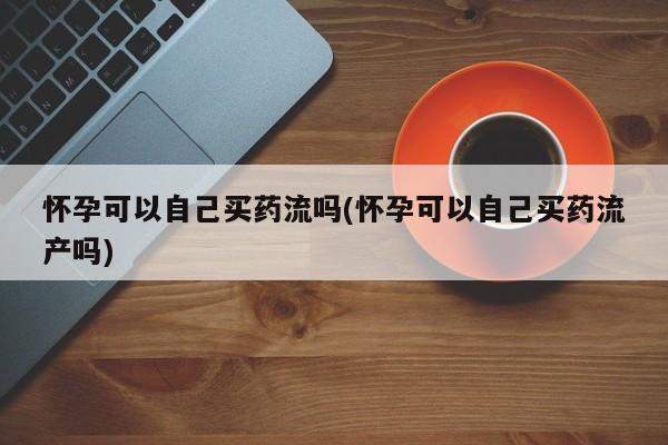 买流产药的联系方式怀孕可以自己买药流吗(怀孕可以自己买药流产吗)