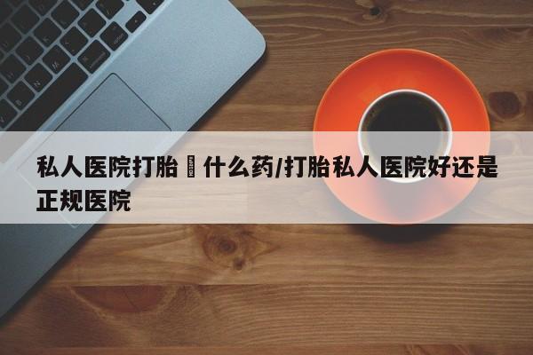 买流产药的联系方式私人医院打胎給什么药/打胎私人医院好还是正规医院