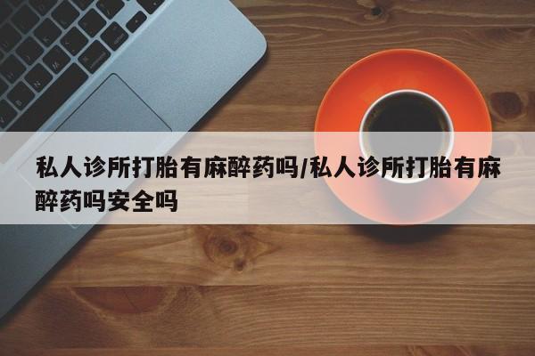 买流产药的联系方式私人诊所打胎有麻醉药吗/私人诊所打胎有麻醉药吗安全吗
