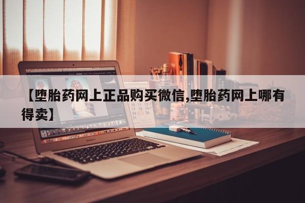 买流产药的联系方式【堕胎药网上正品购买微信,堕胎药网上哪有得卖】