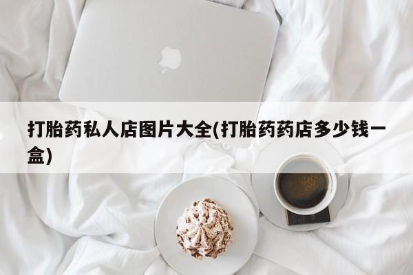 买流产药的联系方式打胎药私人店图片大全(打胎药药店多少钱一盒)