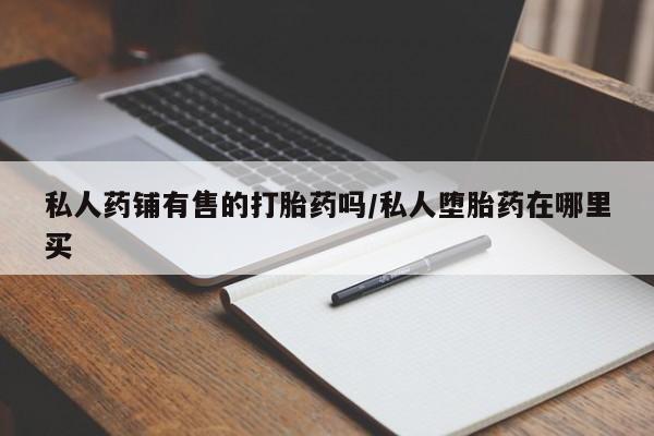 买流产药的联系方式私人药铺有售的打胎药吗/私人堕胎药在哪里买